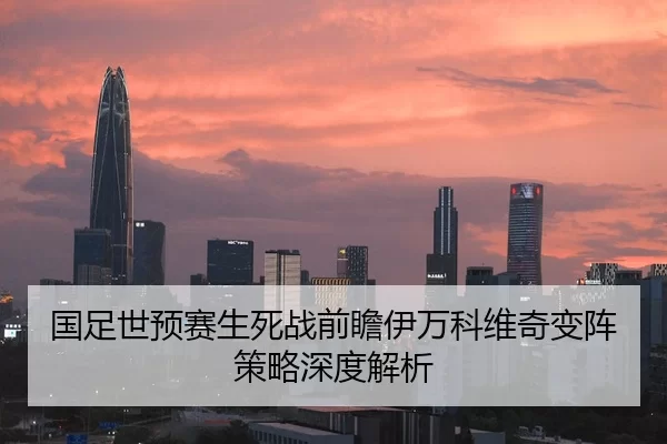 国足世预赛生死战前瞻伊万科维奇变阵策略深度解析