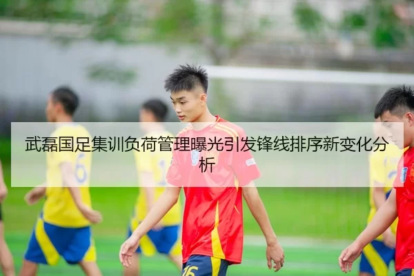 武磊国足集训负荷管理曝光引发锋线排序新变化分析