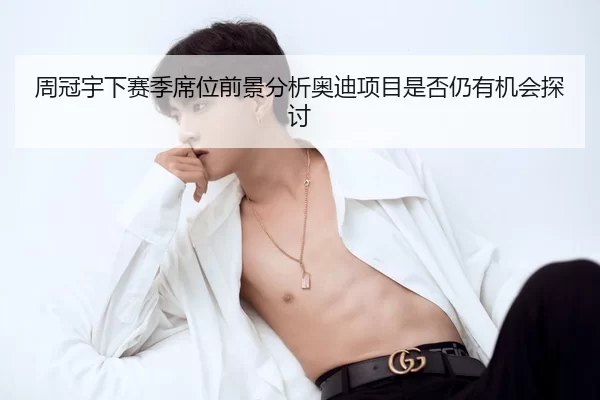 周冠宇下赛季席位前景分析奥迪项目是否仍有机会探讨