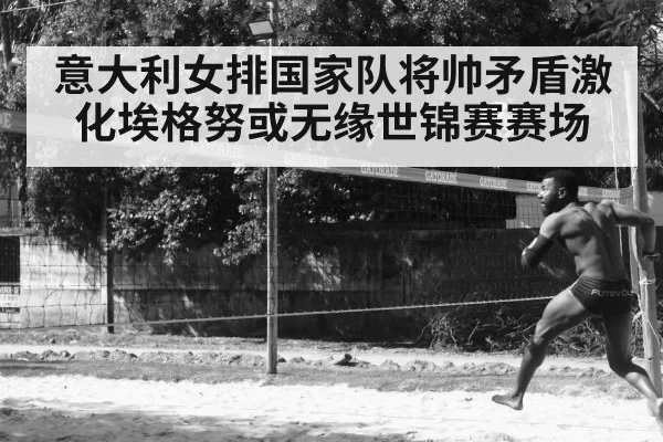 意大利女排国家队将帅矛盾激化埃格努或无缘世锦赛赛场