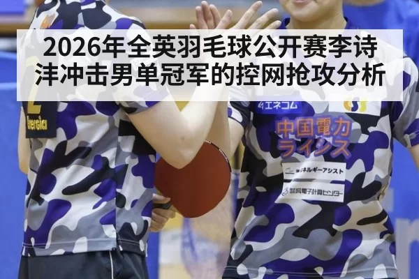 2026年全英羽毛球公开赛李诗沣冲击男单冠军的控网抢攻分析