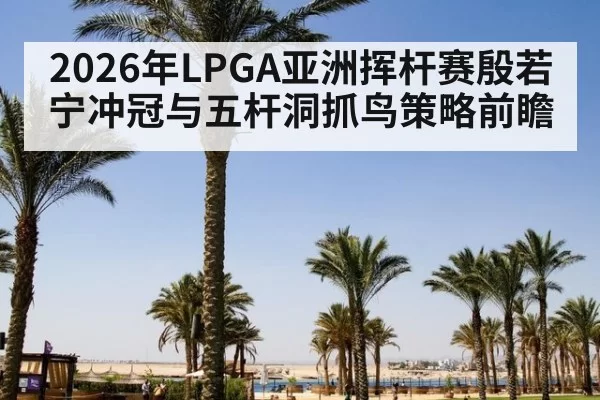 2026年LPGA亚洲挥杆赛殷若宁冲冠与五杆洞抓鸟策略前瞻